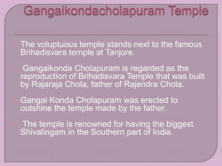  The voluptuous temple stands next to the famous
Brihadisvara temple at Tanjore.
 Gangaikonda Cholapuram is regarded as the
reproduction of Brihadisvara Temple that was built
by Rajaraja Chola, father of Rajendra Chola.
 Gangai Konda Cholapuram was erected to
outshine the temple made by the father.
 The temple is renowned for having the biggest
Shivalingam in the Southern part of India.
 