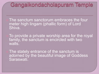  The sanctum sanctorum embraces the four
meter high lingam (phallic form) of Lord
Shiva.
 To provide a private worship area for the royal
family, the sanctum is encircled with two
walls.
 The stately entrance of the sanctum is
adorned by the beautiful image of Goddess
Saraswati.
 