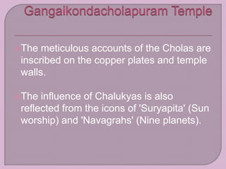 The meticulous accounts of the Cholas are
inscribed on the copper plates and temple
walls.
The influence of Chalukyas is also
reflected from the icons of 'Suryapita' (Sun
worship) and 'Navagrahs' (Nine planets).
 