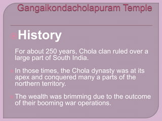 History
For about 250 years, Chola clan ruled over a
large part of South India.
 In those times, the Chola dynasty was at its
apex and conquered many a parts of the
northern territory.
 The wealth was brimming due to the outcome
of their booming war operations.
 