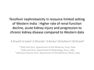 Tenofovir nephrotoxicity in resource limited setting
of Western India : Higher rate of renal function
decline, acute kidney injury and progression to
chronic kidney disease compared to Western data
A.Dravid1,A.Sadre2,S.Dhande1, A.Borkar1,M.Kulkarni1,M.Dravid3
1

Ruby hall clinic, Department of HIV Medicine, Pune, India
2 Ruby hall clinic, Department of Nephrology, Pune, India
3 Infectious disease clinic, Department of HIV Medicine, Dhule, India

 