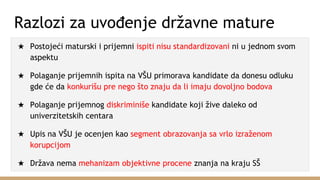 Razlozi za uvođenje državne mature
★ Postojeći maturski i prijemni ispiti nisu standardizovani ni u jednom svom
aspektu
★ Polaganje prijemnih ispita na VŠU primorava kandidate da donesu odluku
gde će da konkurišu pre nego što znaju da li imaju dovoljno bodova
★ Polaganje prijemnog diskriminiše kandidate koji žive daleko od
univerzitetskih centara
★ Upis na VŠU je ocenjen kao segment obrazovanja sa vrlo izraženom
korupcijom
★ Država nema mehanizam objektivne procene znanja na kraju SŠ
 