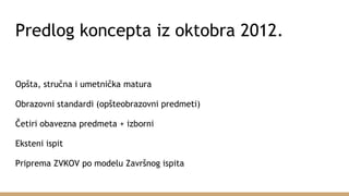 Predlog koncepta iz oktobra 2012.
Opšta, stručna i umetnička matura
Obrazovni standardi (opšteobrazovni predmeti)
Četiri obavezna predmeta + izborni
Eksteni ispit
Priprema ZVKOV po modelu Završnog ispita
 