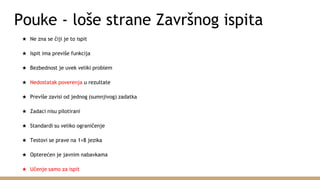 Pouke - loše strane Završnog ispita
★ Ne zna se čiji je to ispit
★ Ispit ima previše funkcija
★ Bezbednost je uvek veliki problem
★ Nedostatak poverenja u rezultate
★ Previše zavisi od jednog (sumnjivog) zadatka
★ Zadaci nisu pilotirani
★ Standardi su veliko ograničenje
★ Testovi se prave na 1+8 jezika
★ Opterećen je javnim nabavkama
★ Učenje samo za ispit
 
