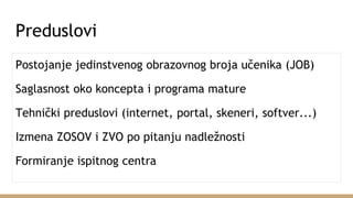 Preduslovi
Postojanje jedinstvenog obrazovnog broja učenika (JOB)
Saglasnost oko koncepta i programa mature
Tehnički preduslovi (internet, portal, skeneri, softver...)
Izmena ZOSOV i ZVO po pitanju nadležnosti
Formiranje ispitnog centra
 