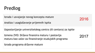 Predlog
Izrada i usvajanje novog koncepta mature
Analiza i usaglašavanje prijemnih ispita
Uspostavljanje univerzitetskog centra (ili centara) za ispite
Izmena ZVO: Država finansira maturu i postavlja
maturu kao uslov za finansiranje studujskih programa
Izrada programa državne mature
2016
2017
 