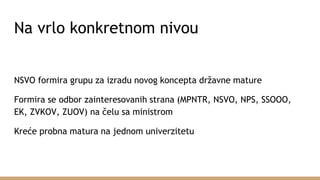 Na vrlo konkretnom nivou
NSVO formira grupu za izradu novog koncepta državne mature
Formira se odbor zainteresovanih strana (MPNTR, NSVO, NPS, SSOOO,
EK, ZVKOV, ZUOV) na čelu sa ministrom
Kreće probna matura na jednom univerzitetu
 
