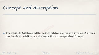 Concept and description
✤ The attribute Nilatwa and the action Calatwa are present inTama. As Tama
has the above said Guna and Karma, it is an independent Dravya.
2
DrSakshi_Bhardwaj NIA,Jaipur Dept:Maulik Siddhanata
 