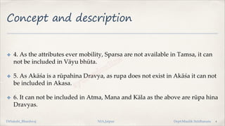 Concept and description
✤ 4. As the attributes ever mobility, Sparsa are not available in Tamsa, it can
not be included in Väyu bhūta.
✤ 5. As Akāśa is a rūpahina Dravya, as rupa does not exist in Akāśa it can not
be included in Akasa.
✤ 6. It can not be included in Atma, Mana and Käla as the above are rūpa hina
Dravyas.
4
DrSakshi_Bhardwaj NIA,Jaipur Dept:Maulik Siddhanata
 