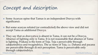 Concept and description
✤ Some Acaryas opine that Tamas is an independent Dravya with
significance.
✤ But some acaryas refuted (or contradicted) the above view and did not
accept Tama as additional Dravya.
✤ They say that as dravyatwa is absent in Tama, it can not be a Dravya.
Absence of lighting only is Tama. It is not reasonable that absence of Tama
is lighting. Prakasa is the form of Teja. Teja s perceivable through
cakṣurindriya and twagindriya. The ac tions of Teja, i.c. Dahana and pacana
are perceivable through di rect perception. Tama is perceivable only
through cakṣurindriya.
5
DrSakshi_Bhardwaj NIA,Jaipur Dept:Maulik Siddhanata
 