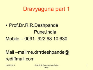 Dravyaguna part 1
• Prof.Dr.R.R.Deshpande
Pune,India
Mobile – 0091- 922 68 10 630
Mail –mailme.drrrdeshpande@
rediffmail.com
10/18/2013

Prof.Dr.R.Deshpande & Dr.Ila
Bhor

1

 