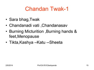 Chandan Twak-1
• Sara bhag,Twak
• Chandanadi vati ,Chandanasav
• Burning Micturition ,Burning hands &
feet,Menopause
• Tikta,Kashya –Katu --Sheeta

2/9/2014

Prof.Dr.R.R.Deshpande

15

 