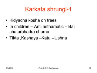 Karkata shrungi-1
• Kidyacha kosha on trees
• In children – Anti asthamatic – Bal
chaturbhadra churna
• Tikta ,Kashaya –Katu --Ushna

2/9/2014

Prof.Dr.R.R.Deshpande

19

 