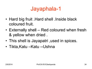 Jayaphala-1
• Hard big fruit .Hard shell .Inside black
coloured fruit.
• Externally shell – Red coloured when fresh
& yellow when dried .
• This shell is Jayapatri ,used in spices.
• Tikta,Katu –Katu --Ushna

2/9/2014

Prof.Dr.R.R.Deshpande

34

 