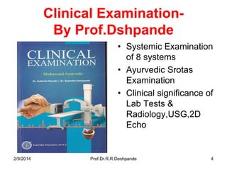 Clinical ExaminationBy Prof.Dshpande
• Systemic Examination
of 8 systems
• Ayurvedic Srotas
Examination
• Clinical significance of
Lab Tests &
Radiology,USG,2D
Echo

2/9/2014

Prof.Dr.R.R.Deshpande

4

 