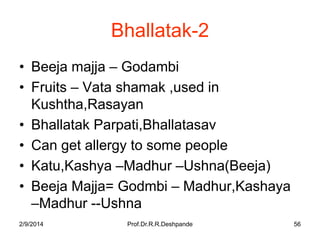 Bhallatak-2
• Beeja majja – Godambi
• Fruits – Vata shamak ,used in
Kushtha,Rasayan
• Bhallatak Parpati,Bhallatasav
• Can get allergy to some people
• Katu,Kashya –Madhur –Ushna(Beeja)
• Beeja Majja= Godmbi – Madhur,Kashaya
–Madhur --Ushna
2/9/2014

Prof.Dr.R.R.Deshpande

56

 