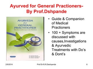 Ayurved for General PractionersBy Prof.Dshpande
• Guide & Companion
of Medical
Practioners
• 100 + Symptoms are
discussed with
causes,Investigations
& Ayurvedic
Treatments with Do’s
& Dont’s
2/9/2014

Prof.Dr.R.R.Deshpande

6

 