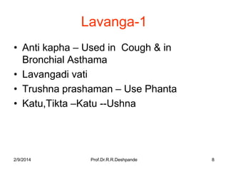 Lavanga-1
• Anti kapha – Used in Cough & in
Bronchial Asthama
• Lavangadi vati
• Trushna prashaman – Use Phanta
• Katu,Tikta –Katu --Ushna

2/9/2014

Prof.Dr.R.R.Deshpande

8

 