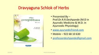 Dravyaguna Schlok of Herbs
• Presented By –
Prof.Dr.R.R.Deshpande (M.D in
Ayurvdic Medicine & M.D. in
Ayurvedic Physiology)
• www.ayurvedicfriend.com
• Mobile – 922 68 10 630
• professordeshpande@gmail.com
1/5/2017 1Prof.Dr.R.R.Deshpande
 