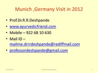 1/15/2015 Prof.Dr.R.R.Deshpande 1
Munich ,Germany Visit in 2012
• Prof.Dr.R.R.Deshpande
• www.ayurvedicfriend.com
• Mobile – 922 68 10 630
• Mail ID –
mailme.drrrdeshpande@rediffmail.com
• professordeshpande@gmail.com
 