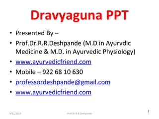 9/27/2019 Prof.Dr.R.R.Deshpande 1
1
Dravyaguna PPT
• Presented By – 
• Prof.Dr.R.R.Deshpande (M.D in Ayurvdic 
Medicine & M.D. in Ayurvedic Physiology)
• www.ayurvedicfriend.com
• Mobile – 922 68 10 630
• professordeshpande@gmail.com
• www.ayurvedicfriend.com
 