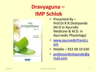 Dravyaguna –
IMP Schlok
• Presented By –
Prof.Dr.R.R.Deshpande
(M.D in Ayurvdic
Medicine & M.D. in
Ayurvedic Physiology)
• www.ayurvedicfriend.c
om
• Mobile – 922 68 10 630
• professordeshpande@g
mail.com
1/9/2017 1Prof.Dr.R.R.Deshpande
 