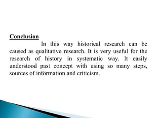 Conclusion
In this way historical research can be
caused as qualitative research. It is very useful for the
research of history in systematic way. It easily
understood past concept with using so many steps,
sources of information and criticism.
 