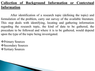 Collection of Background Information or Contextual
Information
After identification of a research topic (defining the topic) and
formulation of the problem, carry out survey of the available literature.
This step deals with identifying, locating and gathering information
regarding the research topic, the kind of data to be gathered, the
procedure to be followed and where it is to be gathered, would depend
upon the type of the topic being investigated.
Primary Sources
Secondary Sources
Tertiary Sources
 