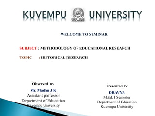 WELCOME TO SEMINAR
SUBJECT : METHODOLOGY OF EDUCATIONAL RESEARCH
TOPIC : HISTORICAL RESEARCH
Observed BY
Mr. Madhu J K
Assistant professor
Department of Education
Kuvempu University
Presented BY
DRAVYA
M.Ed. I Semester
Department of Education
Kuvempu University
 