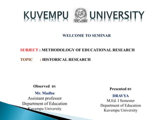 WELCOME TO SEMINAR
SUBJECT : METHODOLOGY OF EDUCATIONAL RESEARCH
TOPIC : HISTORICAL RESEARCH
Observed BY
Mr. Madhu
Assistant professor
Department of Education
Kuvempu University
Presented BY
DRAVYA
M.Ed. I Semester
Department of Education
Kuvempu University
 