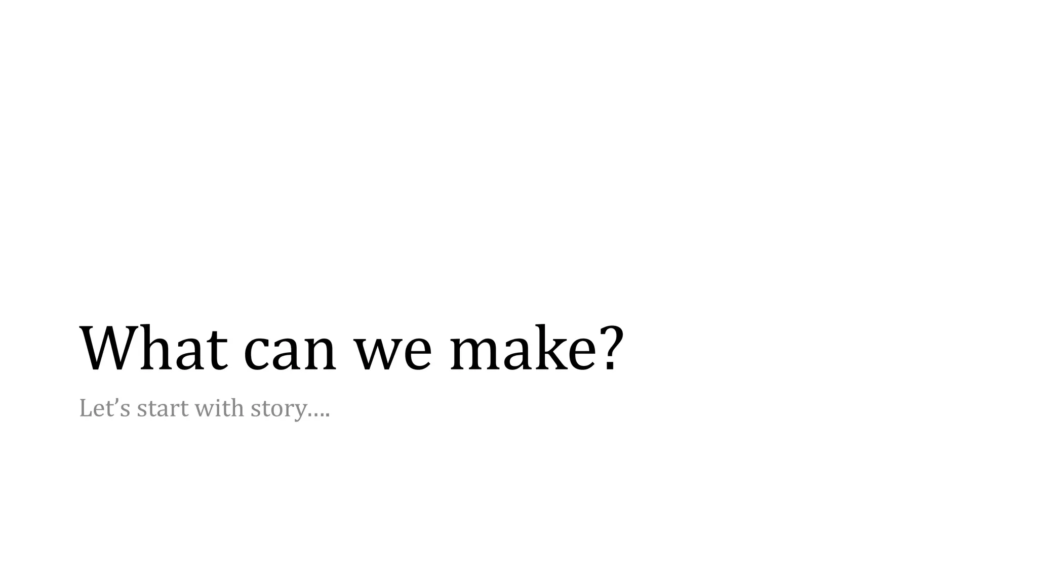 What can we make?
Let’s start with story….
 