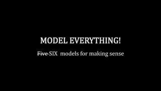 MODEL EVERYTHING!
Five SIX models for making sense
 
