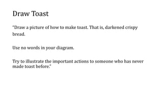 Draw Toast
“Draw a picture of how to make toast. That is, darkened crispy
bread.
Use no words in your diagram.
Try to illustrate the important actions to someone who has never
made toast before.”
 