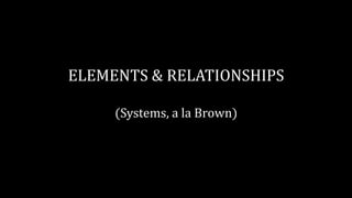 ELEMENTS & RELATIONSHIPS
(Systems, a la Brown)
 