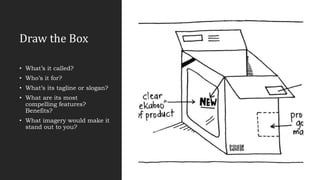 Draw the Box
• What’s it called?
• Who’s it for?
• What’s its tagline or slogan?
• What are its most
compelling features?
Benefits?
• What imagery would make it
stand out to you?
 