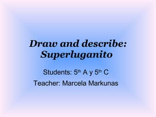 Draw and describe: Superluganito   Students: 5 th  A y 5 th  C Teacher: Marcela Markunas 