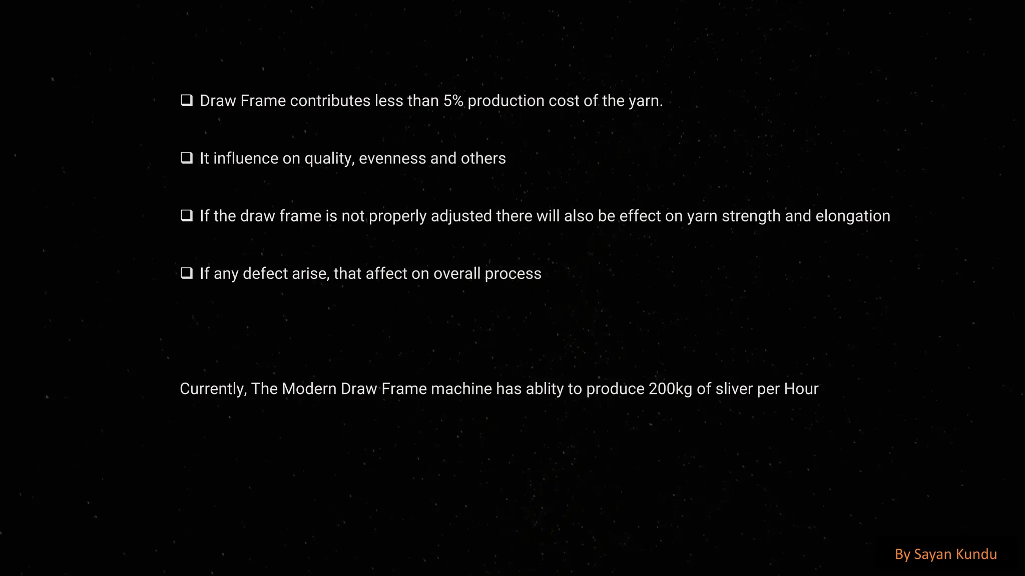 preencoded.png
❑ Draw Frame contributes less than 5% production cost of the yarn.
❑ It influence on quality, evenness and others
❑ If the draw frame is not properly adjusted there will also be effect on yarn strength and elongation
❑ If any defect arise, that affect on overall process
Currently, The Modern Draw Frame machine has ablity to produce 200kg of sliver per Hour
By Sayan Kundu
 