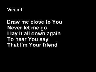 Verse 1 Draw me close to You Never let me go I lay it all down again To hear You say That I'm Your friend   
