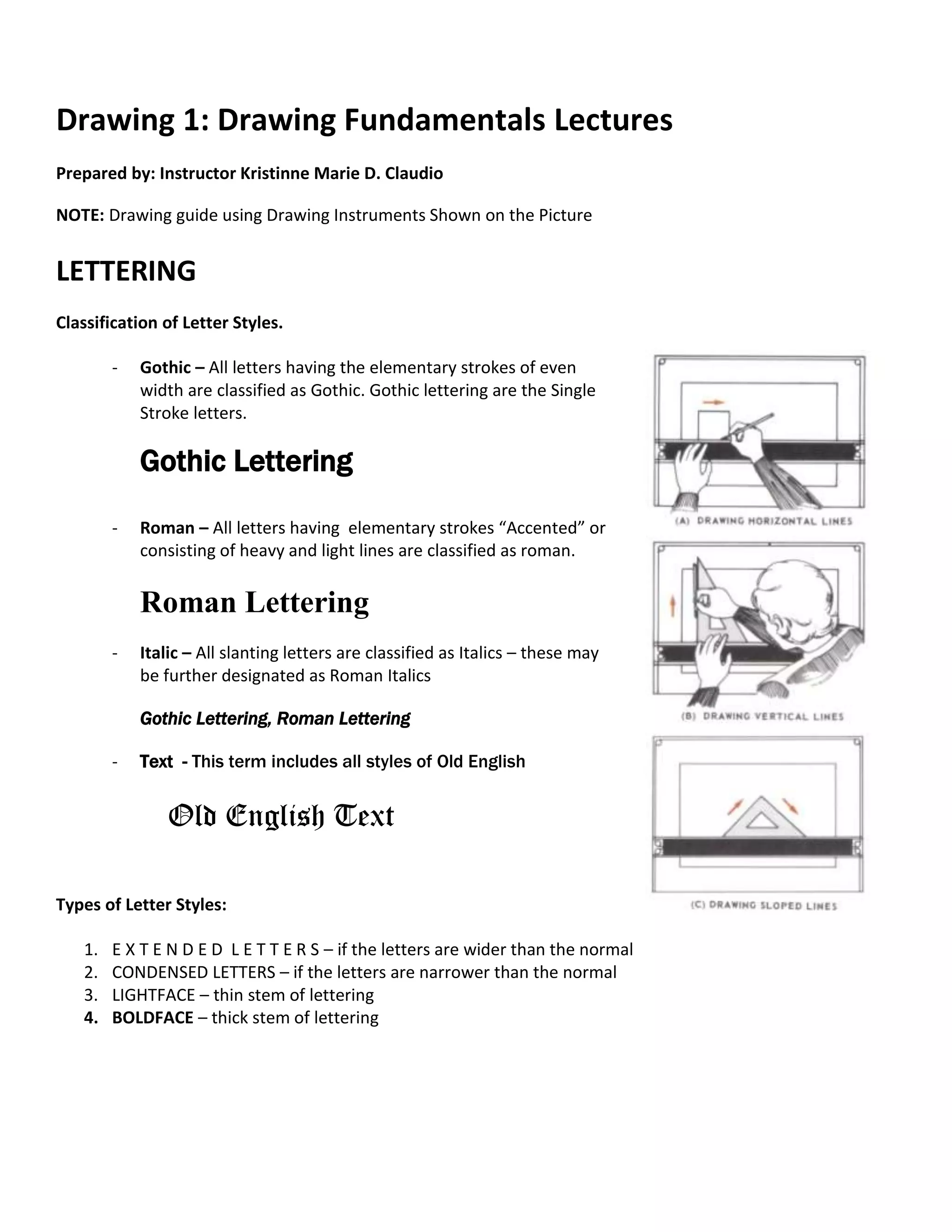 Drawing 1: Drawing Fundamentals Lectures
Prepared by: Instructor Kristinne Marie D. Claudio
NOTE: Drawing guide using Drawing Instruments Shown on the Picture
LETTERING
Classification of Letter Styles.
- Gothic – All letters having the elementary strokes of even
width are classified as Gothic. Gothic lettering are the Single
Stroke letters.
Gothic Lettering
- Roman – All letters having elementary strokes “Accented” or
consisting of heavy and light lines are classified as roman.
Roman Lettering
- Italic – All slanting letters are classified as Italics – these may
be further designated as Roman Italics
Gothic Lettering, Roman Lettering
- Text - This term includes all styles of Old English
Old English Text
Types of Letter Styles:
1. E X T E N D E D L E T T E R S – if the letters are wider than the normal
2. CONDENSED LETTERS – if the letters are narrower than the normal
3. LIGHTFACE – thin stem of lettering
4. BOLDFACE – thick stem of lettering