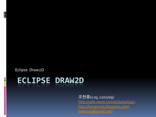 Eclipse Draw2D

ECLIPSE DRAW2D
                 조현종(v.05, 12/12/09)
                 http://cafe.naver.com/eclipseplugin
                 http://hangumkj.blogspot.com/
                 hangum@gmail.com
 