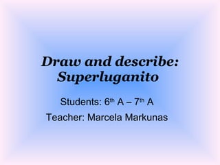 Draw and describe:
  Superluganito
  Students: 6th A – 7th A
Teacher: Marcela Markunas
 