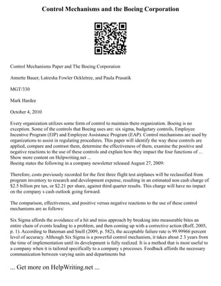Control Mechanisms and the Boeing Corporation
Control Mechanisms Paper and The Boeing Corporation
Annette Bauer, Latresha Fowler Ockletree, and Paula Prasatik
MGT/330
Mark Hardee
October 4, 2010
Every organization utilizes some form of control to maintain there organization. Boeing is no
exception. Some of the controls that Boeing uses are: six sigma, budgetary controls, Employee
Incentive Program (EIP) and Employee Assistance Program (EAP). Control mechanisms are used by
organizations to assist in regulating procedures. This paper will identify the way these controls are
applied, compare and contrast them, determine the effectiveness of them, examine the positive and
negative reactions to the use of these controls and explain how they impact the four functions of ...
Show more content on Helpwriting.net ...
Boeing states the following in a company newsletter released August 27, 2009:
Therefore, costs previously recorded for the first three flight test airplanes will be reclassified from
program inventory to research and development expense, resulting in an estimated non cash charge of
$2.5 billion pre tax, or $2.21 per share, against third quarter results. This charge will have no impact
on the company s cash outlook going forward.
The comparison, effectiveness, and positive versus negative reactions to the use of these control
mechanisms are as follows:
Six Sigma affords the avoidance of a hit and miss approach by breaking into measurable bites an
entire chain of events leading to a problem, and then coming up with a corrective action (Roff, 2005,
p. 1). According to Bateman and Snell (2009, p. 582), the acceptable failure rate is 99.99966 percent
level of accuracy. Although Six Sigma is a powerful control mechanism, it takes about 2 3 years from
the time of implementation until its development is fully realized. It is a method that is most useful to
a company when it is tailored specifically to a company s processes. Feedback affords the necessary
communication between varying units and departments but
... Get more on HelpWriting.net ...
 