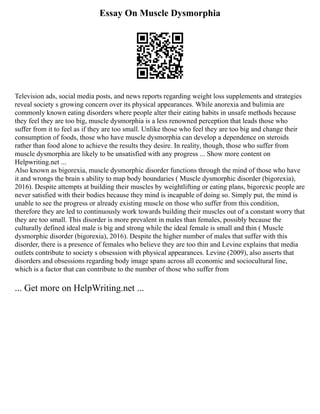 Essay On Muscle Dysmorphia
Television ads, social media posts, and news reports regarding weight loss supplements and strategies
reveal society s growing concern over its physical appearances. While anorexia and bulimia are
commonly known eating disorders where people alter their eating habits in unsafe methods because
they feel they are too big, muscle dysmorphia is a less renowned perception that leads those who
suffer from it to feel as if they are too small. Unlike those who feel they are too big and change their
consumption of foods, those who have muscle dysmorphia can develop a dependence on steroids
rather than food alone to achieve the results they desire. In reality, though, those who suffer from
muscle dysmorphia are likely to be unsatisfied with any progress ... Show more content on
Helpwriting.net ...
Also known as bigorexia, muscle dysmorphic disorder functions through the mind of those who have
it and wrongs the brain s ability to map body boundaries ( Muscle dysmorphic disorder (bigorexia),
2016). Despite attempts at building their muscles by weightlifting or eating plans, bigorexic people are
never satisfied with their bodies because they mind is incapable of doing so. Simply put, the mind is
unable to see the progress or already existing muscle on those who suffer from this condition,
therefore they are led to continuously work towards building their muscles out of a constant worry that
they are too small. This disorder is more prevalent in males than females, possibly because the
culturally defined ideal male is big and strong while the ideal female is small and thin ( Muscle
dysmorphic disorder (bigorexia), 2016). Despite the higher number of males that suffer with this
disorder, there is a presence of females who believe they are too thin and Levine explains that media
outlets contribute to society s obsession with physical appearances. Levine (2009), also asserts that
disorders and obsessions regarding body image spans across all economic and sociocultural line,
which is a factor that can contribute to the number of those who suffer from
... Get more on HelpWriting.net ...
 