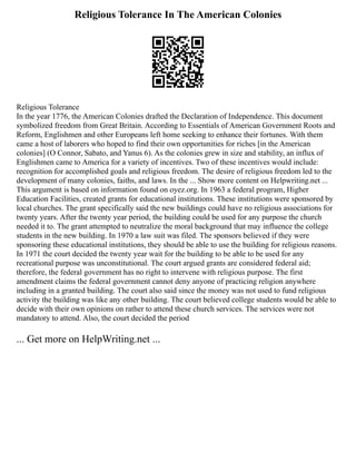 Religious Tolerance In The American Colonies
Religious Tolerance
In the year 1776, the American Colonies drafted the Declaration of Independence. This document
symbolized freedom from Great Britain. According to Essentials of American Government Roots and
Reform, Englishmen and other Europeans left home seeking to enhance their fortunes. With them
came a host of laborers who hoped to find their own opportunities for riches [in the American
colonies] (O Connor, Sabato, and Yanus 6). As the colonies grew in size and stability, an influx of
Englishmen came to America for a variety of incentives. Two of these incentives would include:
recognition for accomplished goals and religious freedom. The desire of religious freedom led to the
development of many colonies, faiths, and laws. In the ... Show more content on Helpwriting.net ...
This argument is based on information found on oyez.org. In 1963 a federal program, Higher
Education Facilities, created grants for educational institutions. These institutions were sponsored by
local churches. The grant specifically said the new buildings could have no religious associations for
twenty years. After the twenty year period, the building could be used for any purpose the church
needed it to. The grant attempted to neutralize the moral background that may influence the college
students in the new building. In 1970 a law suit was filed. The sponsors believed if they were
sponsoring these educational institutions, they should be able to use the building for religious reasons.
In 1971 the court decided the twenty year wait for the building to be able to be used for any
recreational purpose was unconstitutional. The court argued grants are considered federal aid;
therefore, the federal government has no right to intervene with religious purpose. The first
amendment claims the federal government cannot deny anyone of practicing religion anywhere
including in a granted building. The court also said since the money was not used to fund religious
activity the building was like any other building. The court believed college students would be able to
decide with their own opinions on rather to attend these church services. The services were not
mandatory to attend. Also, the court decided the period
... Get more on HelpWriting.net ...
 