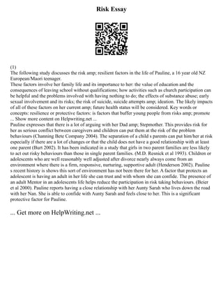 Risk Essay
(1)
The following study discusses the risk amp; resilient factors in the life of Pauline, a 16 year old NZ
European/Maori teenager.
These factors involve her family life and its importance to her: the value of education and the
consequences of leaving school without qualifications; how activities such as church participation can
be helpful and the problems involved with having nothing to do; the effects of substance abuse; early
sexual involvement and its risks; the risk of suicide, suicide attempts amp; ideation. The likely impacts
of all of these factors on her current amp; future health status will be considered. Key words or
concepts: resilience or protective factors: is factors that buffer young people from risks amp; promote
... Show more content on Helpwriting.net ...
Pauline expresses that there is a lot of arguing with her Dad amp; Stepmother. This provides risk for
her as serious conflict between caregivers and children can put them at the risk of the problem
behaviours (Channing Bete Company 2004). The separation of a child s parents can put him/her at risk
especially if there are a lot of changes or that the child does not have a good relationship with at least
one parent (Burt 2002). It has been indicated in a study that girls in two parent families are less likely
to act out risky behaviours than those in single parent families. (M.D. Resnick et al 1993). Children or
adolescents who are well reasonably well adjusted after divorce nearly always come from an
environment where there is a firm, responsive, nurturing, supportive adult (Henderson 2002). Pauline
s recent history is shows this sort of environment has not been there for her. A factor that protects an
adolescent is having an adult in her life she can trust and with whom she can confide. The presence of
an adult Mentor in an adolescents life helps reduce the participation in risk taking behaviours. (Beier
et al 2000). Pauline reports having a close relationship with her Aunty Sarah who lives down the road
with her Nan. She is able to confide with Aunty Sarah and feels close to her. This is a significant
protective factor for Pauline.
... Get more on HelpWriting.net ...
 