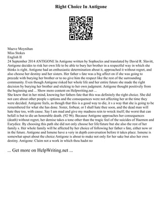 Right Choice In Antigone
Maeve Moynihan
Miss Stokes
English II
24 September 2014 ANTIGONE In Antigone written by Sophocles and translated by David R. Slavitt,
Antigone decides to risk her own life to be able to bury her brother in a respectful way in which she
thinks is right. Antigone had an enthusiastic determination about it, approached it without regret, and
also choose her destiny and her sisters. Her father s fate was a big affect on if she was going to
precede with burying her brother or to no give him the respect like the rest of the surrounding
community. Even though Antigone risked her whole life and her entire future she made the right
decision by burying her brother and sticking to her own judgment. Antigone thought positively from
the beginning and ... Show more content on Helpwriting.net ...
She knew that in her mind, knowing her fathers fate that this was definitely the right choice. She did
not care about other people s options and the consequences were not affecting her at the time they
were decided. Antigone feels, as though that this is a good way to die, it s a way that she is going to be
remembered for what she has done. Sister, forbear, or I shall hate thee soon, and the dead man will
hate thee too, with cause. Say I am mad and give my madness rein to wreck itself; the worst that can
befall is but to die an honorable death. (92 96). Because Antigone approaches her consequences
(death) without regret, her demise takes a tone other than the tragic feel of the suicides of Haemon and
Eurydice. By choosing this path she did not only choose her life/future but she also the rest of her
family s. Her whole family will be affected by her choice of following her father s fate, either now or
in the future. Antigone and Ismene have a very in depth conversation before it takes place. Ismene is
somewhat upset about the choice Antigone is about to make not only for her sake but also her own
destiny. Antigone: Claim not a work in which thou hadst no
... Get more on HelpWriting.net ...
 