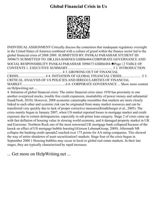Global Financial Crisis in Us
INDIVIDUAL ASSIGNMENT Critically discuss the contention that inadequate regulatory oversight
in the United States of America combined with a culture of greed within the finance sector led to the
global financial crisis of 2008 2009. SUBMITTED BY: PANKAJ PARASHAR STUDENT ID:
3098673 SUBMITTED TO: DR.LISA BARNES GSBS6484:CORPORATE GOVERNANCE AND
SOCIAL RESPONSIBILITY PANKAJ PARASHAR 3098673 GSBS6484 Page | 2 TABLE OF
CONTENTS 1. EXECUTIVE SUMMARY.................................................... 3 2. INTRODUCTION
............................................................... 4 3. GROWING OUT OF FINANCIAL
CRISIS............................... 4 4. INITIATION OF GLOBAL FINANCIAL CRISIS...................... .5 5.
CRITICAL ANALYSIS OF US POLICIES AND IRREGULARITIES OF FINANCIAL
MARKET...................................................6 6. CORPORATE GOVERNANCE ... Show more content
on Helpwriting.net ...
4. Initiation of global financial crisis: The entire financial crisis since 1930 has proximity to one
another overpriced stocks, trouble free credit expansion, insatiability of power money and substantial
fraud(Yeoh, 2010). However, 2008 economic catastrophe resembles that markets are more closely
linked to each other and systemic risk can be originated from many market resources and can be
transferred very quickly due to lack of proper corrective measures(Kindleberger et al., 2005). The
crisis mainly begun in January 2007, when US market reported losses in mortgage market and credit
exposure due to certain delinquencies, especially in sub prime loan category. Stage 2 of crisis came up
with fast deflation of housing value in slowing world economy, and it damaged property market in UK
and Eurozone. Northern Rock one of the most renowned UK mortgage bank collapsed because of the
knock on effect of US mortgage bubble bursting1(Gerson LehmanGroup, 2009). Aftermath NR
collapse the banking credit spreads2 reached over 175 points for AA rating companies. This showed
the way of entire shutdown of asset securitization3 markets. Stage four of the crisis begun in
September 2008 1 Housing bubbles may occur in local or global real estate markets. In their late
stages, they are typically characterized by rapid increases
... Get more on HelpWriting.net ...
 