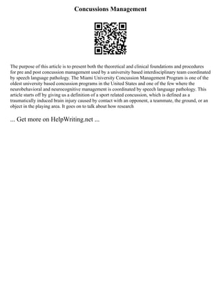 Concussions Management
The purpose of this article is to present both the theoretical and clinical foundations and procedures
for pre and post concussion management used by a university based interdisciplinary team coordinated
by speech language pathology. The Miami University Concussion Management Program is one of the
oldest university based concussion programs in the United States and one of the few where the
neurobehavioral and neurocognitive management is coordinated by speech language pathology. This
article starts off by giving us a definition of a sport related concussion, which is defined as a
traumatically induced brain injury caused by contact with an opponent, a teammate, the ground, or an
object in the playing area. It goes on to talk about how research
... Get more on HelpWriting.net ...
 