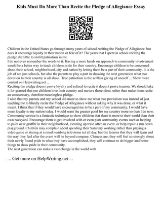 Kids Must Do More Than Recite the Pledge of Allegiance Essay
Children in the United States go through many years of school reciting the Pledge of Allegiance, but
does it encourage loyalty in their nation or fear of it? The years that I spent in school reciting the
pledge did little to instill patriotism in me.
I do not even remember the words to it. Having a more hands on approach to community involvement
would be a better way to teach children pride for their country. Encourage children to be concerned
about their school, neighborhood, city and nation by letting them be a part of their community. It is the
job of not just schools, but also the parents to play a part in showing the next generation what true
devotion to their country is all about. True patriotism is the selfless giving of oneself ... Show more
content on Helpwriting.net ...
Reciting the pledge doesn t prove loyalty and refusal to recite it doesn t prove treason. We should take
it for granted that our children love their country and nurture those ideas rather than make them recite
an unnecessary, therefore meaningless pledge.
I wish that my parents and my school did more to show me what true patriotism was instead of just
teaching me to blindly recite the Pledge of Allegiance without asking why it was done, or what it
meant. I think that if they would have encouraged me to be a part of my community, I would have
more loyalty to my nation today. I would want the greater good for my country more so than I do now.
Community service is a fantastic technique to show children that there is more to their world than their
own backyard. Encourage them to get involved with or even plan community events such as helping
to paint over graffiti in their neighborhood, cleaning up trash after an event, or help repair a run down
playground. Children may complain about spending their Saturday working rather than playing a
video game or staring at a mind numbing television set all day, but the lessons that they will learn and
the way they feel after the event will be beyond compare. Chances are, they will feel so strongly about
their newly found pride in what they have accomplished, they will continue to do bigger and better
things to show pride in their community.
The next generation can make a vast change in the world with
... Get more on HelpWriting.net ...
 