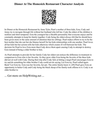 Dinner At The Homesick Restaurant Character Analysis
In Dinner at the Homesick Restaurant by Anne Tyler, Pearl a mother of three kids, Ezra, Cody and
Jenny try to navigate through life without her husband who left her. Cody the eldest of the children is
reckless and short tempered. Ezra the youngest has a likeable personality that everyone enjoys and he
constantly attempts to keep his family together. Cody being the eldest always felt that he should have
been given more or the same amount of attention than his siblings. Pearl makes efforts to try to be the
best mother that she can but she blames herself for her kids relationships with one another. Pearl loves
all her kids but her actions tells her kids otherwise which creates ill will between her kids. The
decision for Pearl to love Ezra more than Cody drove them apart causing Cody to attempt to destroy
Ezra instead of being a older brother to him.
As Pearl attempts to provide for her family Cody her eldest son notices the difference in treatment in
comparison to Ezra who is her favorite. As they grow older Ezra being the favorite of the three kids
did not sit well with Cody. During their trip after Cody fails at hitting a target Pearl encourages Ezra to
try and do something his older brother Cody could not do saying, Let Ezra try, Pearl called again.
Beck? Let Ezra try. Ezra was her favorite, her pet. The entire family knew it. (49) Pearl gave Ezra an
opportunity to better Cody and Cody being the black sheep of his family took offense to it. Cody is an
older brother to
... Get more on HelpWriting.net ...
 